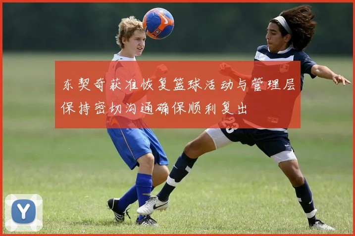东契奇获准恢复篮球活动与管理层保持密切沟通确保顺利复出