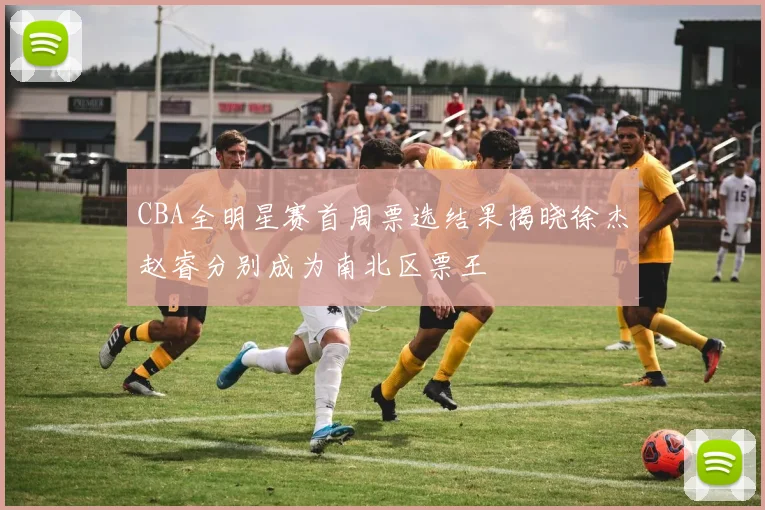 CBA全明星赛首周票选结果揭晓徐杰赵睿分别成为南北区票王