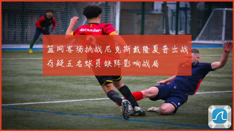 篮网客场挑战尼克斯戴隆夏普出战存疑五名球员缺阵影响战局