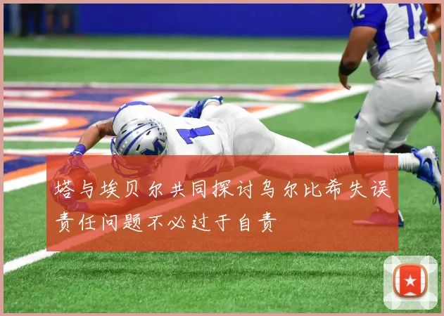 塔与埃贝尔共同探讨乌尔比希失误责任问题不必过于自责