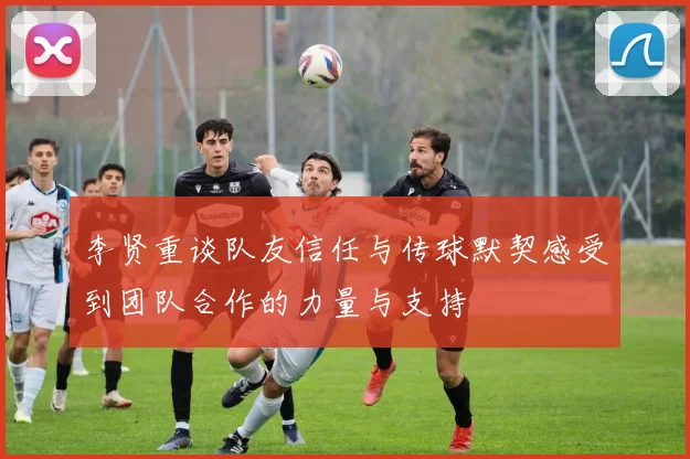李贤重谈队友信任与传球默契感受到团队合作的力量与支持