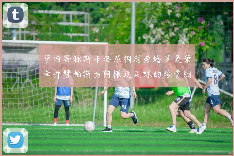 萨内蒂称斯卡洛尼拥有劳塔罗是荣幸并赞帕斯为阿根廷足球的珍贵财富