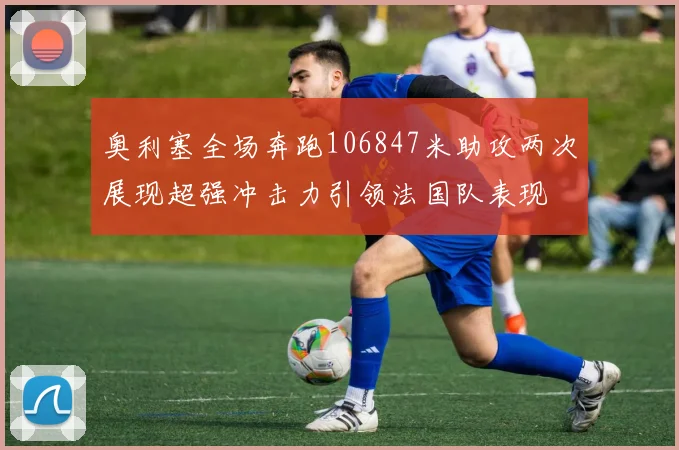 奥利塞全场奔跑106847米助攻两次展现超强冲击力引领法国队表现