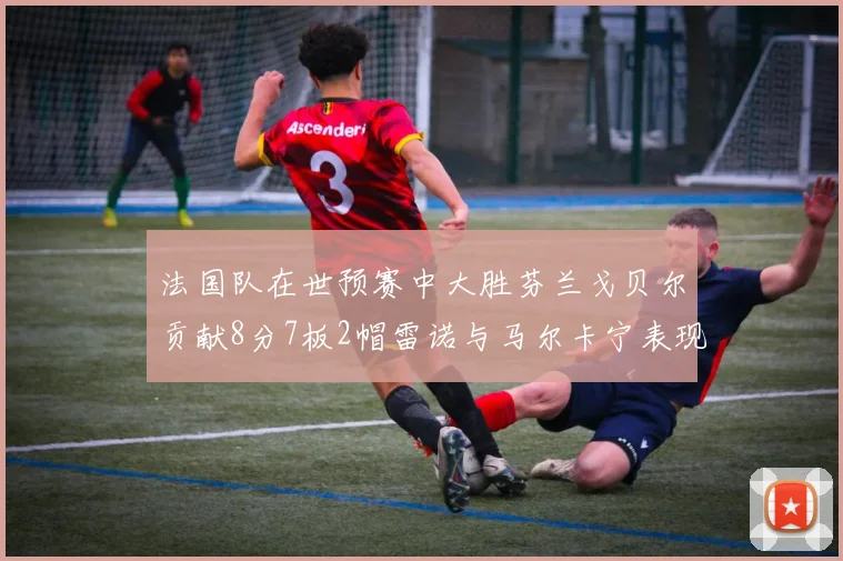 法国队在世预赛中大胜芬兰戈贝尔贡献8分7板2帽雷诺与马尔卡宁表现抢眼