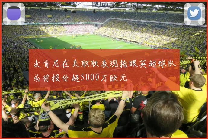 麦肯尼在美职联表现抢眼英超球队或将报价超5000万欧元