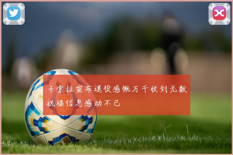卡索拉宣布退役感慨万千收到无数祝福信息感动不已